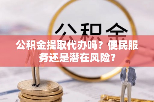 黟县公积金提取代办吗？便民服务还是潜在风险？