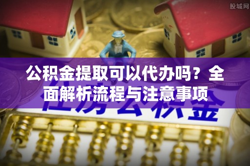 黟县公积金提取可以代办吗？全面解析流程与注意事项