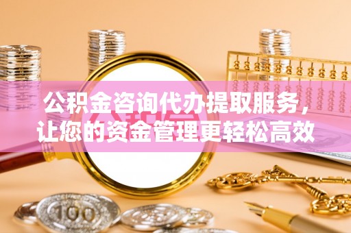黟县公积金咨询代办提取服务，让您的资金管理更轻松高效