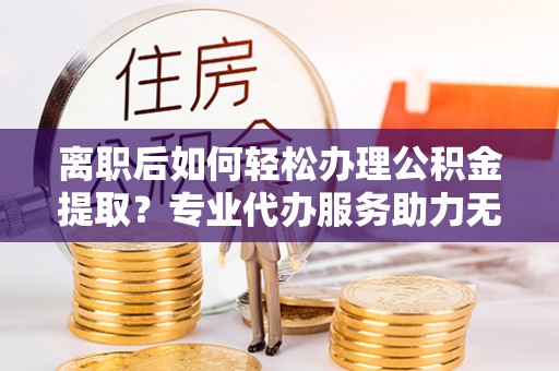 黟县离职后如何轻松办理公积金提取？专业代办服务助力无忧
