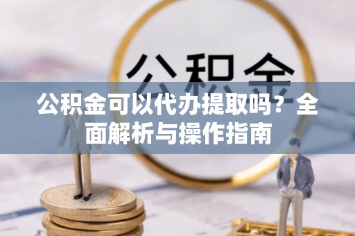 黟县公积金可以代办提取吗？全面解析与操作指南