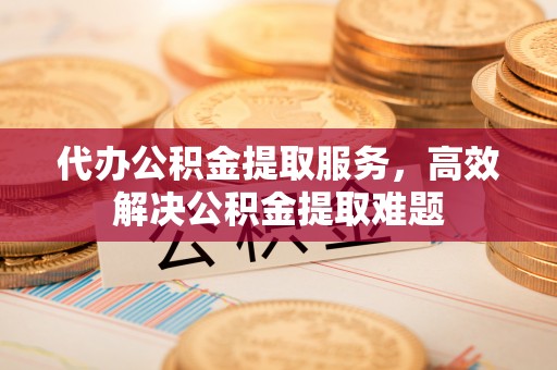 黟县代办公积金提取服务，高效解决公积金提取难题