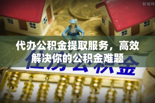 黟县代办公积金提取服务，高效解决你的公积金难题