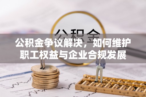 黟县公积金争议解决，如何维护职工权益与企业合规发展