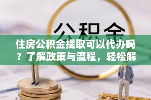 黟县住房公积金提取可以代办吗？了解政策与流程，轻松解决疑惑