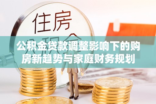 黟县公积金贷款调整影响下的购房新趋势与家庭财务规划