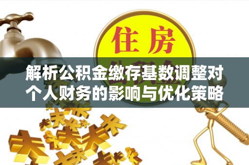 黟县解析公积金缴存基数调整对个人财务的影响与优化策略