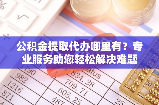 黟县公积金提取代办哪里有？专业服务助您轻松解决难题