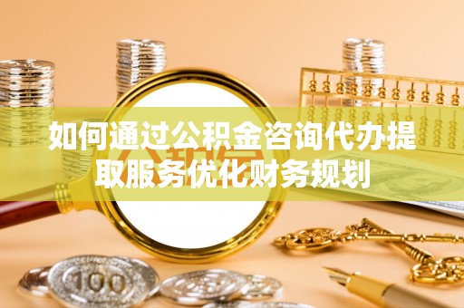 黟县如何通过公积金咨询代办提取服务优化财务规划