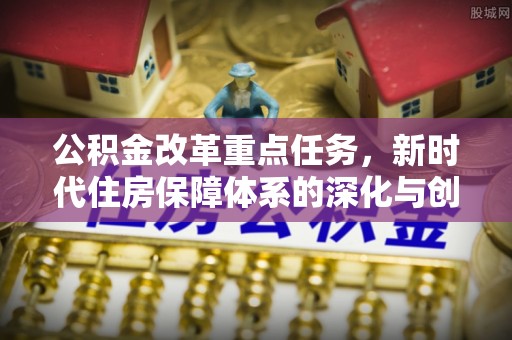 黟县公积金改革重点任务，新时代住房保障体系的深化与创新