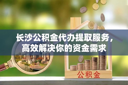 黟县长沙公积金代办提取服务，高效解决你的资金需求