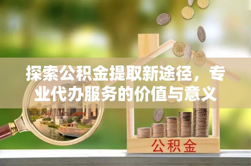 黟县探索公积金提取新途径，专业代办服务的价值与意义