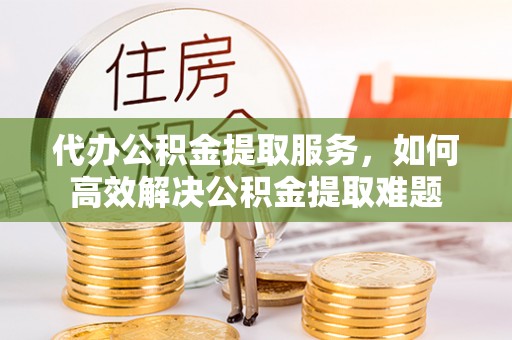 黟县代办公积金提取服务，如何高效解决公积金提取难题