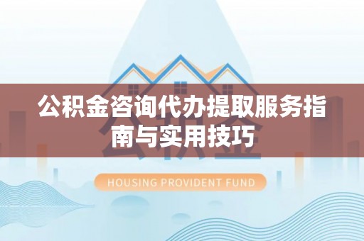 黟县公积金咨询代办提取服务指南与实用技巧