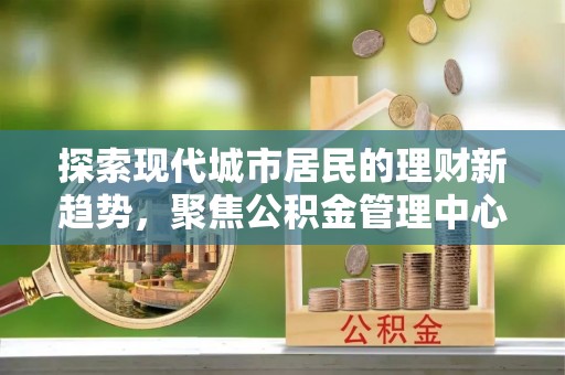 黟县探索现代城市居民的理财新趋势，聚焦公积金管理中心的服务创新