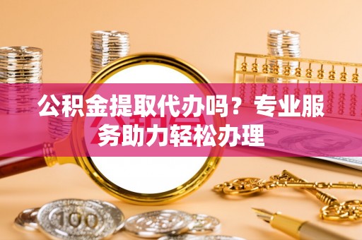 黟县公积金提取代办吗？专业服务助力轻松办理