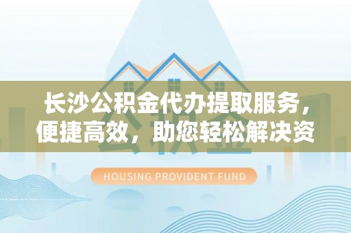 黟县长沙公积金代办提取服务，便捷高效，助您轻松解决资金需求