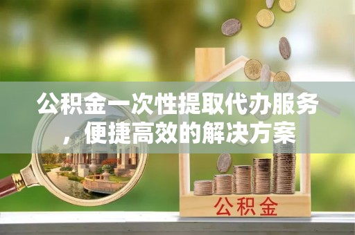 黟县公积金一次性提取代办服务，便捷高效的解决方案