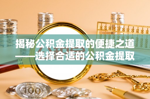 黟县揭秘公积金提取的便捷之道——选择合适的公积金提取代办单位