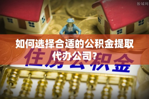 黟县如何选择合适的公积金提取代办公司？