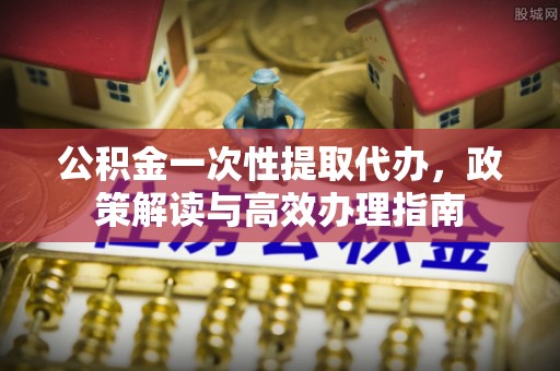 黟县公积金一次性提取代办，政策解读与高效办理指南