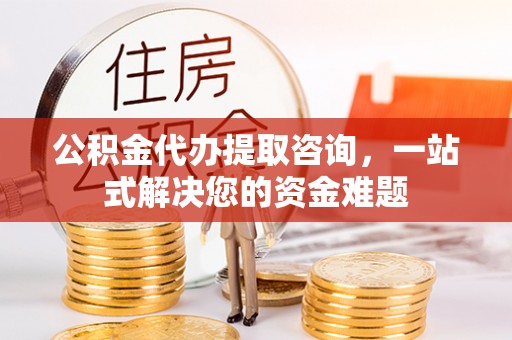 黟县公积金代办提取咨询，一站式解决您的资金难题