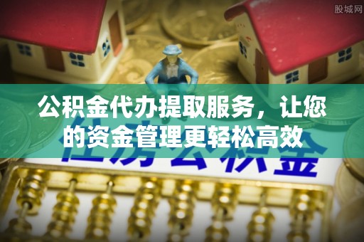黟县公积金代办提取服务，让您的资金管理更轻松高效