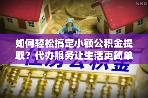 黟县如何轻松搞定小额公积金提取？代办服务让生活更简单