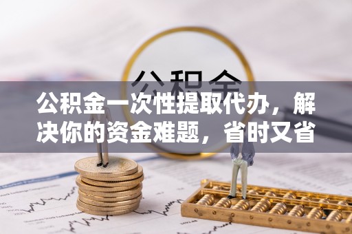 黟县公积金一次性提取代办，解决你的资金难题，省时又省心