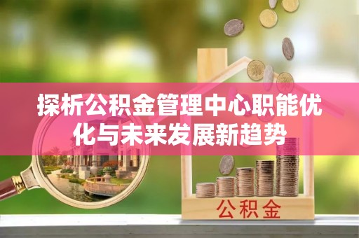 黟县探析公积金管理中心职能优化与未来发展新趋势