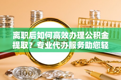 黟县离职后如何高效办理公积金提取？专业代办服务助您轻松搞定