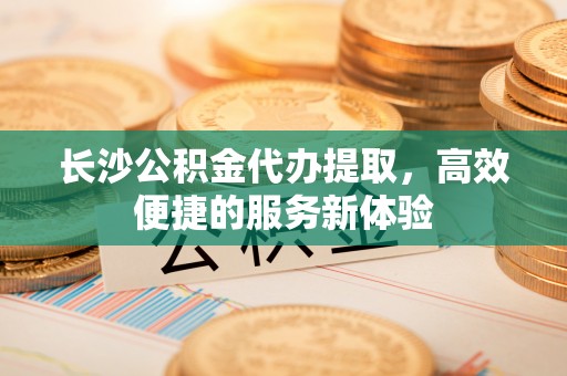 黟县长沙公积金代办提取，高效便捷的服务新体验