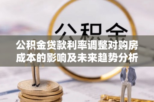 黟县公积金贷款利率调整对购房成本的影响及未来趋势分析