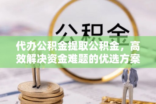 黟县代办公积金提取公积金，高效解决资金难题的优选方案