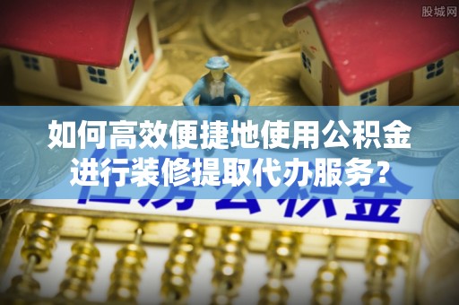 黟县如何高效便捷地使用公积金进行装修提取代办服务？