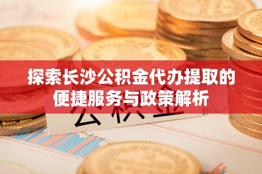 黟县探索长沙公积金代办提取的便捷服务与政策解析