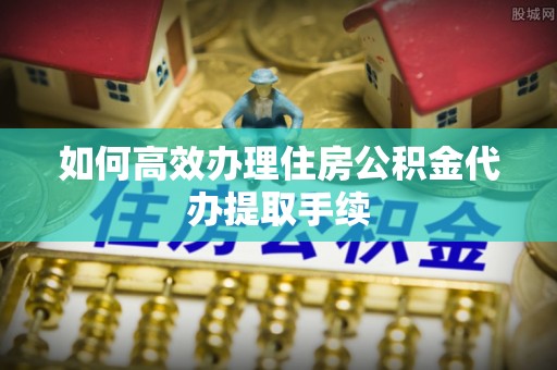 黟县如何高效办理住房公积金代办提取手续