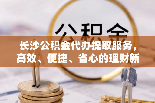黟县长沙公积金代办提取服务，高效、便捷、省心的理财新选择