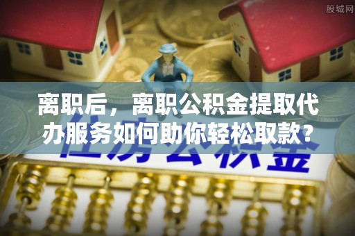 黟县离职后，离职公积金提取代办服务如何助你轻松取款？