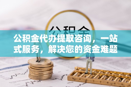 黟县公积金代办提取咨询，一站式服务，解决您的资金难题