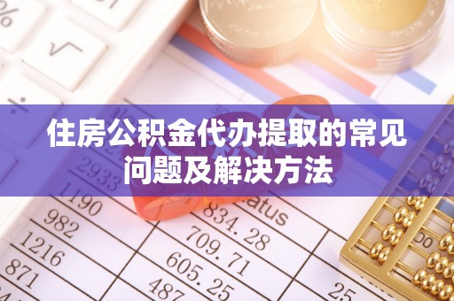 黟县住房公积金代办提取的常见问题及解决方法