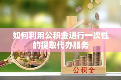 黟县如何利用公积金进行一次性的提取代办服务