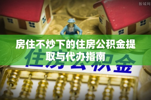 黟县房住不炒下的住房公积金提取与代办指南