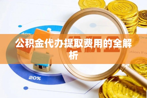 黟县公积金代办提取费用的全解析