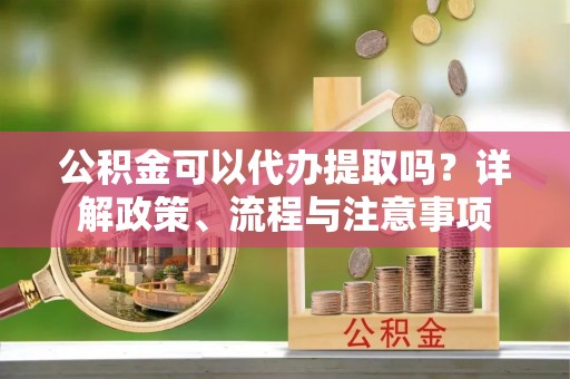 黟县公积金可以代办提取吗？详解政策、流程与注意事项