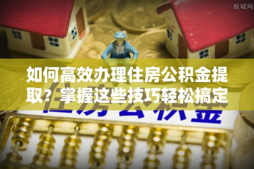 黟县如何高效办理住房公积金提取？掌握这些技巧轻松搞定
