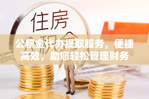 黟县公积金代办提取服务，便捷高效，助您轻松管理财务
