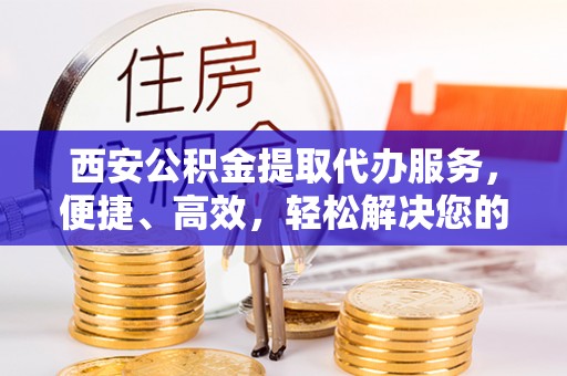 黟县西安公积金提取代办服务，便捷、高效，轻松解决您的资金需求