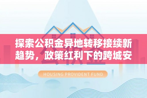 黟县探索公积金异地转移接续新趋势，政策红利下的跨城安居梦想