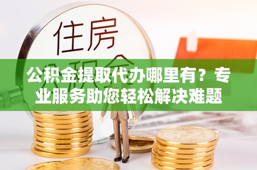 黟县公积金提取代办哪里有？专业服务助您轻松解决难题